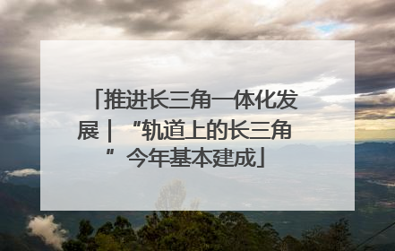 推进长三角一体化发展｜“轨道上的长三角”今年基本建成