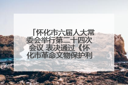 怀化市六届人大常委会举行第二十四次会议 表决通过《怀化市革命文物保护利用若干规定》