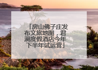 房山佛子庄发布文旅地图，君澜度假酒店今年下半年试运营