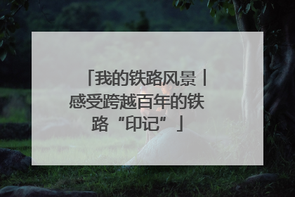 我的铁路风景︱感受跨越百年的铁路“印记”