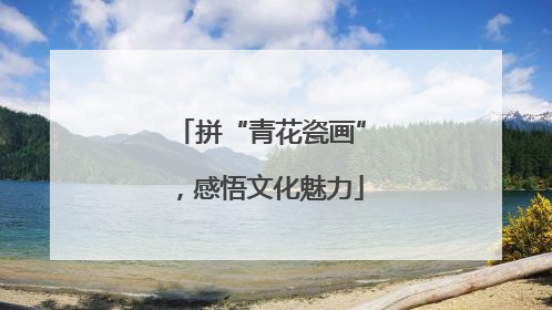 拼“青花瓷画”，感悟文化魅力