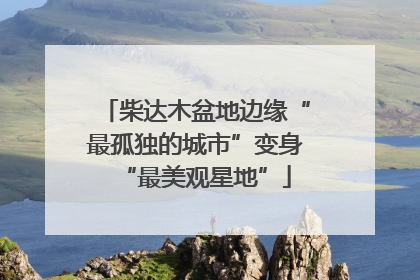 柴达木盆地边缘“最孤独的城市”变身“最美观星地”