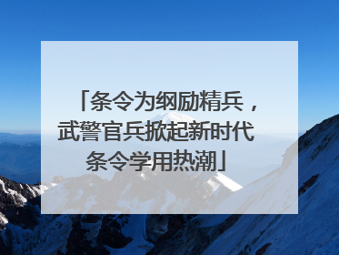 条令为纲励精兵，武警官兵掀起新时代条令学用热潮