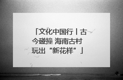 文化中国行丨古今碰撞 海南古村玩出“新花样”