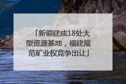新疆建成18处大型资源基地，福建规范矿业权竞争出让