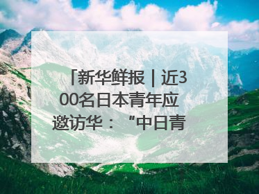 新华鲜报｜近300名日本青年应邀访华：“中日青年可以创造更好的未来”