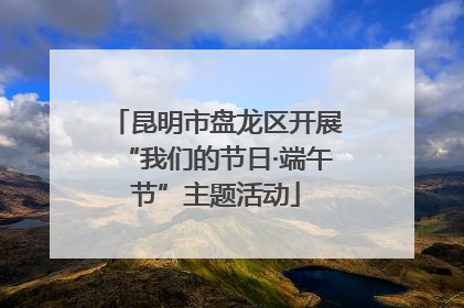 昆明市盘龙区开展“我们的节日·端午节”主题活动