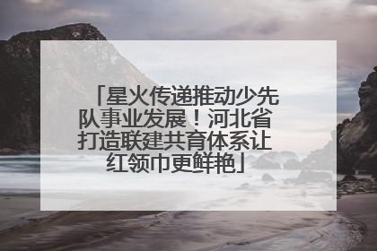 星火传递推动少先队事业发展！河北省打造联建共育体系让红领巾更鲜艳
