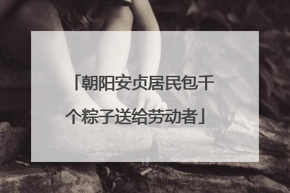 朝阳安贞居民包千个粽子送给劳动者