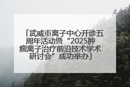武威重离子中心开诊五周年活动暨“2025肿瘤离子治疗前沿技术学术研讨会”成功举办
