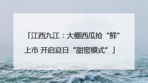 江西九江：大棚西瓜抢“鲜”上市 开启夏日“甜蜜模式”