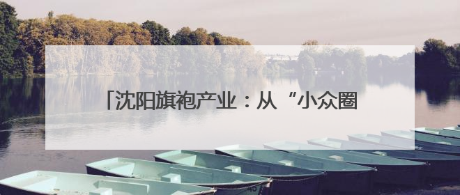 沈阳旗袍产业：从“小众圈层”到“大众国潮”的嬗变
