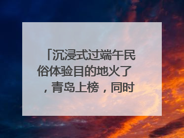 沉浸式过端午民俗体验目的地火了，青岛上榜，同时入选亲子游热门Top10