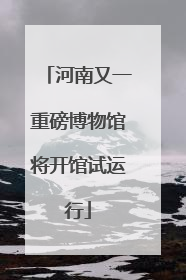 河南又一重磅博物馆将开馆试运行