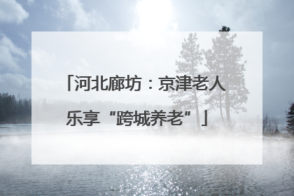 河北廊坊：京津老人乐享“跨城养老”