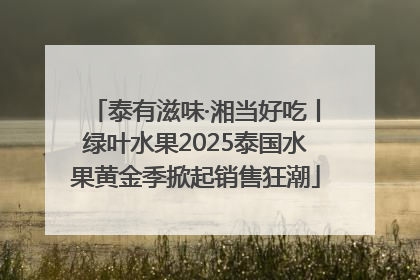 泰有滋味·湘当好吃丨绿叶水果2025泰国水果黄金季掀起销售狂潮