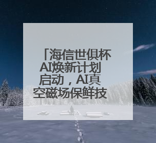 海信世俱杯AI焕新计划启动，AI真空磁场保鲜技术重构美食场景