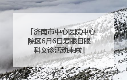 济南市中心医院中心院区6月6日爱眼日眼科义诊活动来啦