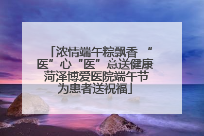 浓情端午粽飘香 “医”心“医”意送健康 菏泽博爱医院端午节为患者送祝福