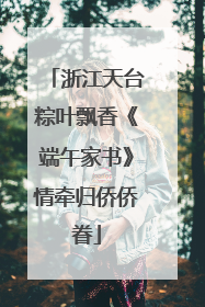 浙江天台粽叶飘香《端午家书》情牵归侨侨眷