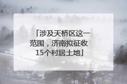 涉及天桥区这一范围，济南拟征收15个村居土地