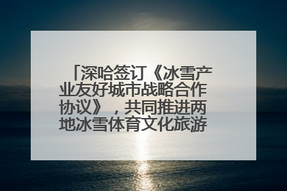 深哈签订《冰雪产业友好城市战略合作协议》，共同推进两地冰雪体育文化旅游高质量发展
