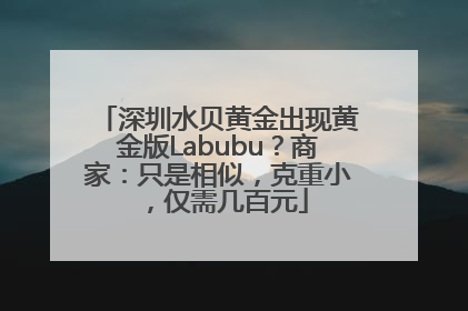 深圳水贝黄金出现黄金版Labubu？商家：只是相似，克重小，仅需几百元