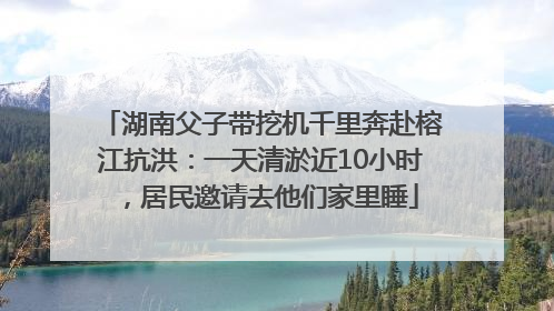 湖南父子带挖机千里奔赴榕江抗洪：一天清淤近10小时，居民邀请去他们家里睡