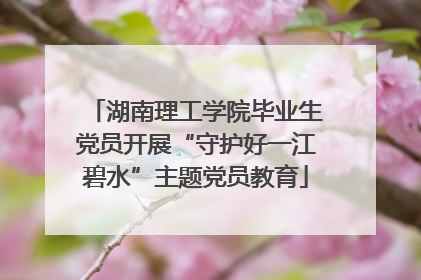 湖南理工学院毕业生党员开展“守护好一江碧水”主题党员教育