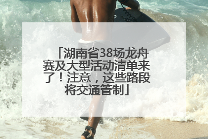 湖南省38场龙舟赛及大型活动清单来了！注意，这些路段将交通管制