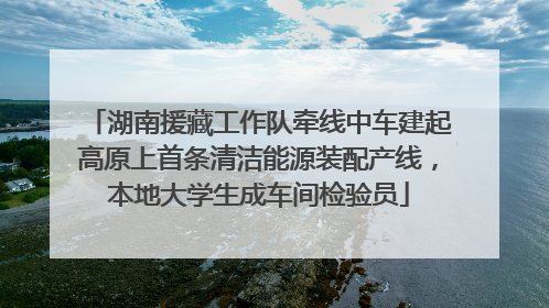 湖南援藏工作队牵线中车建起高原上首条清洁能源装配产线，本地大学生成车间检验员