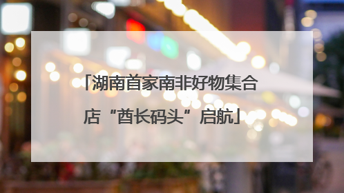 湖南首家南非好物集合店“酋长码头”启航