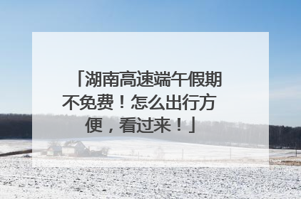 湖南高速端午假期不免费！怎么出行方便，看过来！