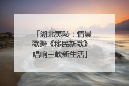 湖北夷陵：情景歌舞《移民新歌》唱响三峡新生活