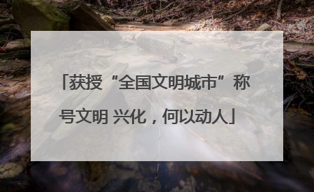 获授“全国文明城市”称号文明 兴化，何以动人
