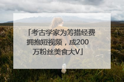 考古学家为筹措经费拥抱短视频，成200万粉丝美食大V