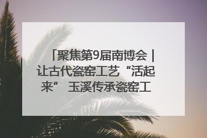聚焦第9届南博会｜让古代瓷窑工艺“活起来” 玉溪传承瓷窑工艺将出展南博会