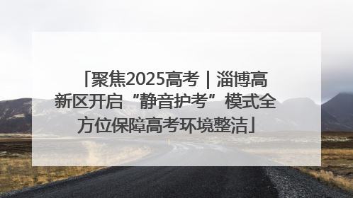 聚焦2025高考｜淄博高新区开启“静音护考”模式全方位保障高考环境整洁