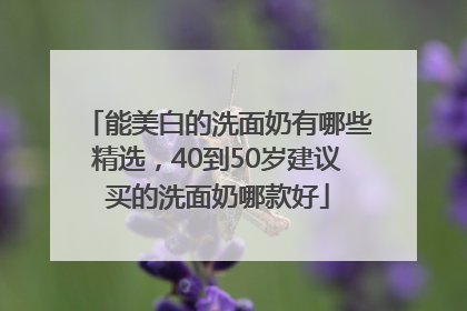 能美白的洗面奶有哪些精选，40到50岁建议买的洗面奶哪款好