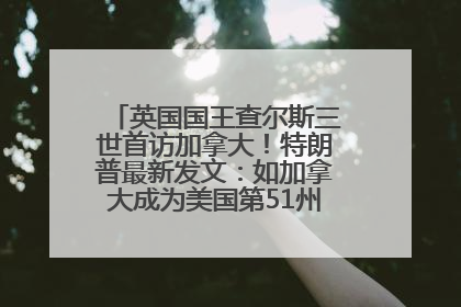 英国国王查尔斯三世首访加拿大！特朗普最新发文：如加拿大成为美国第51州可免费用“金穹”