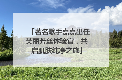 著名歌手嘉嘉出任芙丽芳丝体验官，共启肌肤纯净之旅