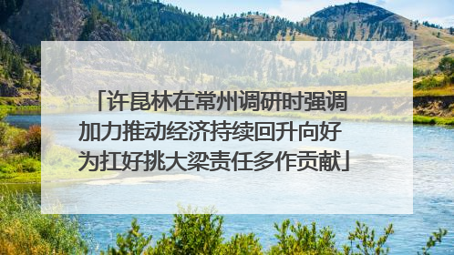 许昆林在常州调研时强调 加力推动经济持续回升向好 为扛好挑大梁责任多作贡献
