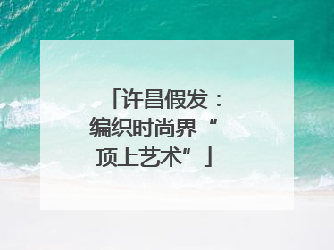 许昌假发：编织时尚界“顶上艺术”