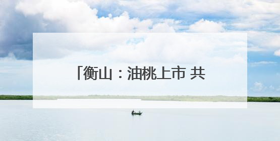 衡山：油桃上市 共赴初夏“甜蜜之约”