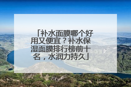 补水面膜哪个好用又便宜？补水保湿面膜排行榜前十名，水润力持久