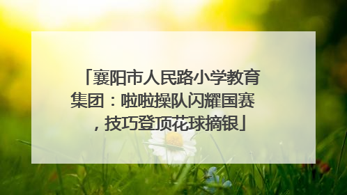 襄阳市人民路小学教育集团：啦啦操队闪耀国赛，技巧登顶花球摘银