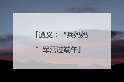 遵义：“兵妈妈”军营过端午