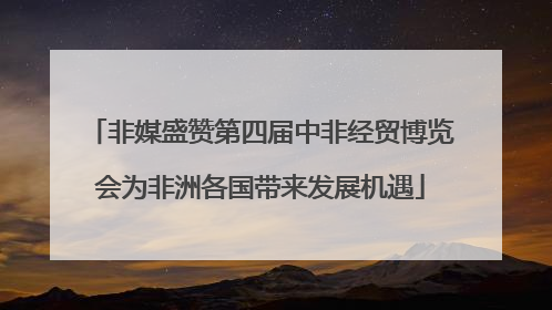 非媒盛赞第四届中非经贸博览会为非洲各国带来发展机遇