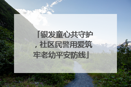 银发童心共守护，社区民警用爱筑牢老幼平安防线