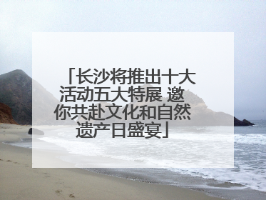 长沙将推出十大活动五大特展 邀你共赴文化和自然遗产日盛宴